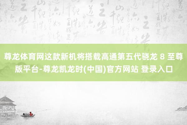 尊龙体育网这款新机将搭载高通第五代骁龙 8 至尊版平台-尊龙凯龙时(中国)官方网站 登录入口