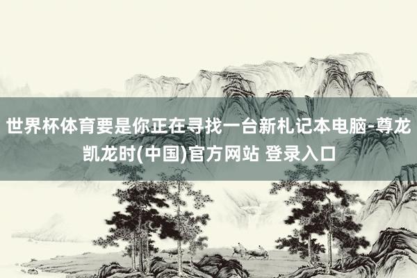 世界杯体育要是你正在寻找一台新札记本电脑-尊龙凯龙时(中国)官方网站 登录入口