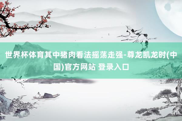 世界杯体育其中猪肉看法摇荡走强-尊龙凯龙时(中国)官方网站 登录入口