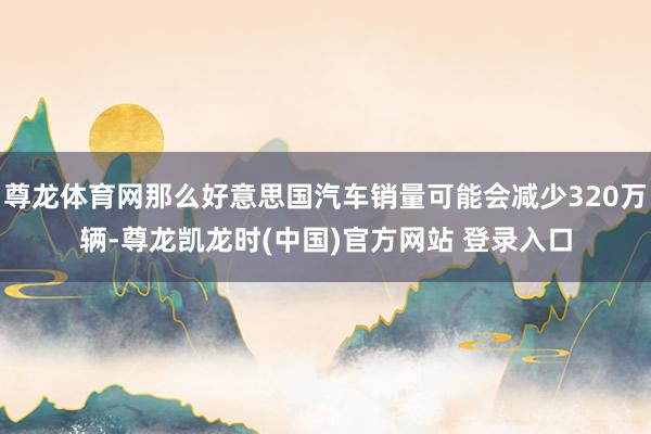 尊龙体育网那么好意思国汽车销量可能会减少320万辆-尊龙凯龙时(中国)官方网站 登录入口