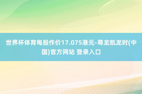 世界杯体育每股作价17.075港元-尊龙凯龙时(中国)官方网站 登录入口
