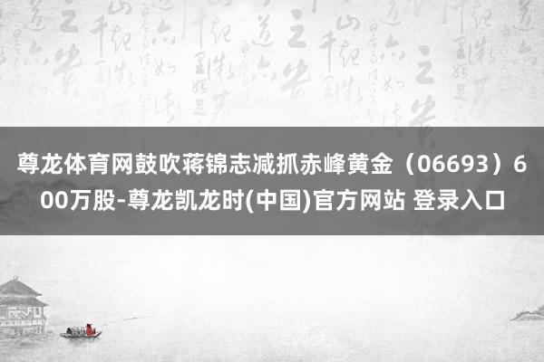 尊龙体育网鼓吹蒋锦志减抓赤峰黄金(06693)600万股-尊龙凯龙时(中国)官方网站 登录入口