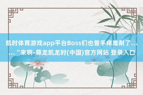 凯时体育游戏app平台Boss们也曾手痒难耐了……“来啊-尊龙凯龙时(中国)官方网站 登录入口