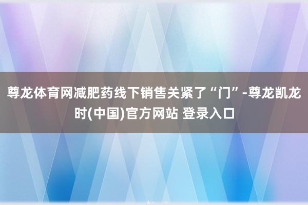尊龙体育网减肥药线下销售关紧了“门”-尊龙凯龙时(中国)官方网站 登录入口