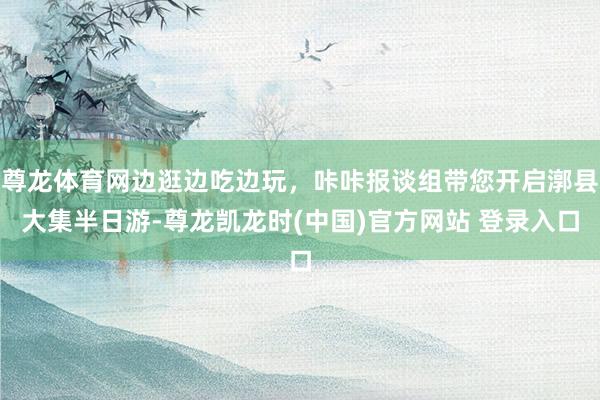 尊龙体育网边逛边吃边玩，咔咔报谈组带您开启漷县大集半日游-尊龙凯龙时(中国)官方网站 登录入口
