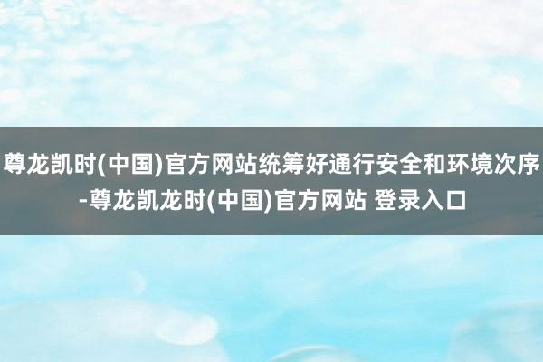 尊龙凯时(中国)官方网站统筹好通行安全和环境次序-尊龙凯龙时(中国)官方网站 登录入口