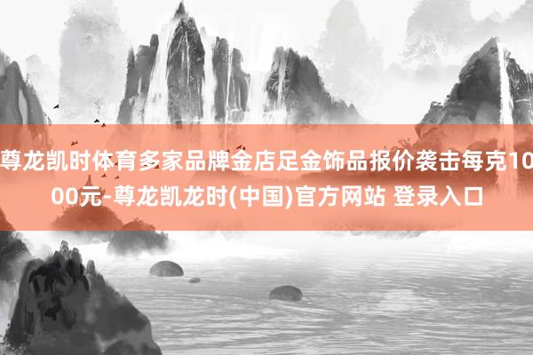 尊龙凯时体育多家品牌金店足金饰品报价袭击每克1000元-尊龙凯龙时(中国)官方网站 登录入口