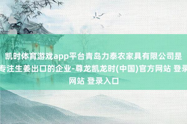 凯时体育游戏app平台青岛力泰农家具有限公司是一家专注生姜出口的企业-尊龙凯龙时(中国)官方网站 登录入口
