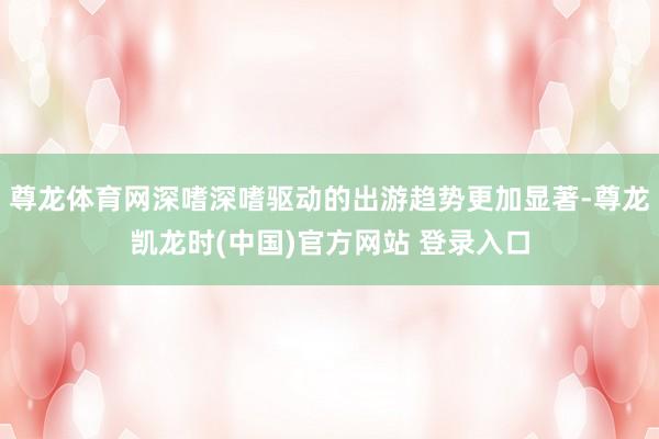 尊龙体育网深嗜深嗜驱动的出游趋势更加显著-尊龙凯龙时(中国)官方网站 登录入口