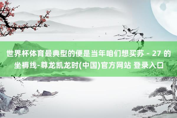 世界杯体育最典型的便是当年咱们想买苏 - 27 的坐褥线-尊龙凯龙时(中国)官方网站 登录入口