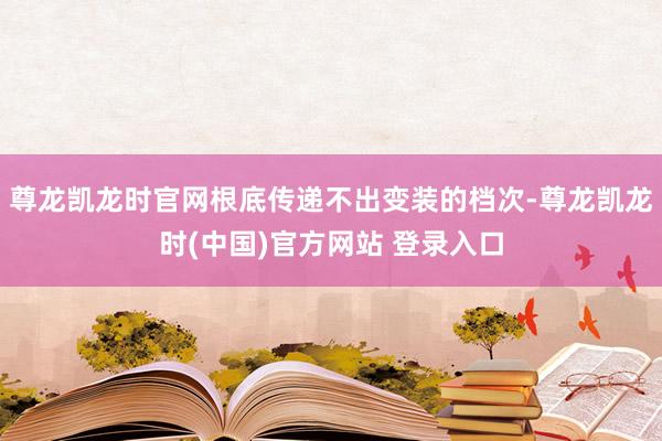 尊龙凯龙时官网根底传递不出变装的档次-尊龙凯龙时(中国)官方网站 登录入口