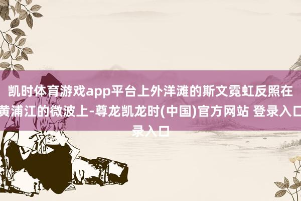凯时体育游戏app平台上外洋滩的斯文霓虹反照在黄浦江的微波上-尊龙凯龙时(中国)官方网站 登录入口