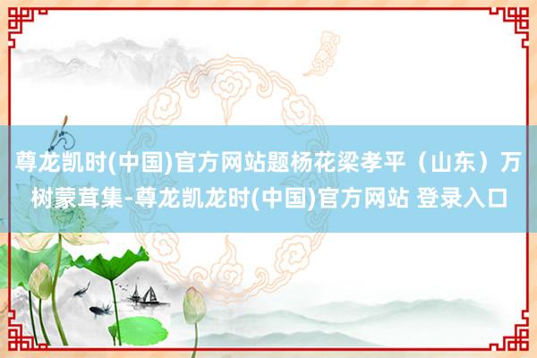 尊龙凯时(中国)官方网站题杨花梁孝平（山东）万树蒙茸集-尊龙凯龙时(中国)官方网站 登录入口