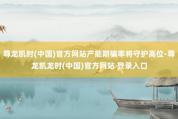 尊龙凯时(中国)官方网站产能期骗率将守护高位-尊龙凯龙时(中国)官方网站 登录入口