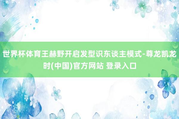 世界杯体育王赫野开启发型识东谈主模式-尊龙凯龙时(中国)官方网站 登录入口