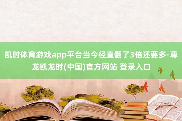 凯时体育游戏app平台当今径直翻了3倍还要多-尊龙凯龙时(中国)官方网站 登录入口