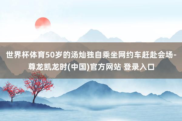 世界杯体育50岁的汤灿独自乘坐网约车赶赴会场-尊龙凯龙时(中国)官方网站 登录入口