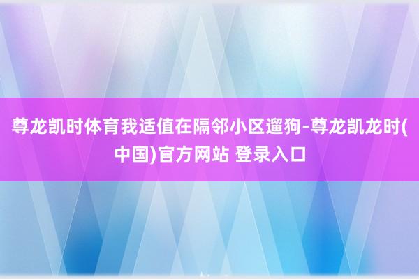 尊龙凯时体育我适值在隔邻小区遛狗-尊龙凯龙时(中国)官方网站 登录入口