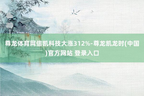 尊龙体育网信凯科技大涨312%-尊龙凯龙时(中国)官方网站 登录入口
