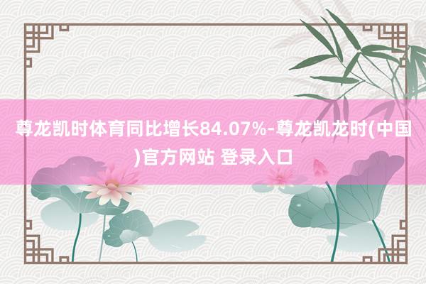 尊龙凯时体育同比增长84.07%-尊龙凯龙时(中国)官方网站 登录入口