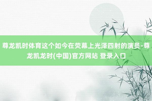 尊龙凯时体育这个如今在荧幕上光泽四射的演员-尊龙凯龙时(中国)官方网站 登录入口