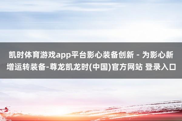 凯时体育游戏app平台影心装备创新 - 为影心新增运转装备-尊龙凯龙时(中国)官方网站 登录入口