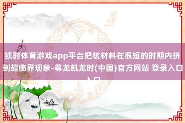 凯时体育游戏app平台把核材料在很短的时期内挤到超临界现象-尊龙凯龙时(中国)官方网站 登录入口