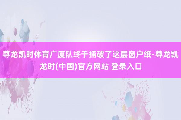 尊龙凯时体育广厦队终于捅破了这层窗户纸-尊龙凯龙时(中国)官方网站 登录入口
