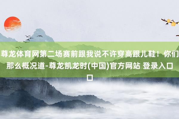 尊龙体育网第二场赛前跟我说不许穿高跟儿鞋！你们那么概况道-尊龙凯龙时(中国)官方网站 登录入口