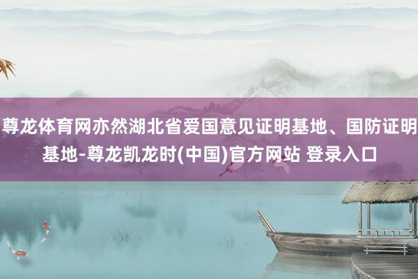 尊龙体育网亦然湖北省爱国意见证明基地、国防证明基地-尊龙凯龙时(中国)官方网站 登录入口