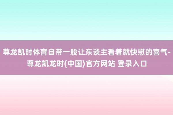 尊龙凯时体育自带一股让东谈主看着就快慰的喜气-尊龙凯龙时(中国)官方网站 登录入口