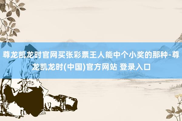 尊龙凯龙时官网买张彩票王人能中个小奖的那种-尊龙凯龙时(中国)官方网站 登录入口