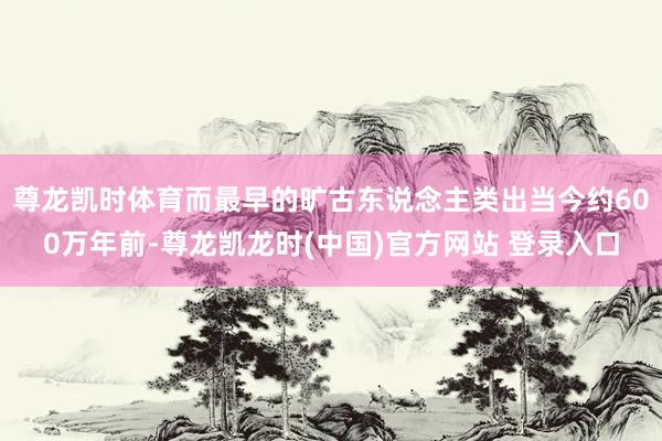 尊龙凯时体育而最早的旷古东说念主类出当今约600万年前-尊龙凯龙时(中国)官方网站 登录入口