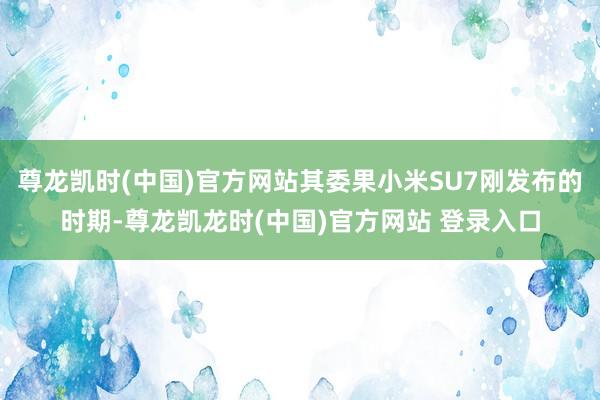 尊龙凯时(中国)官方网站其委果小米SU7刚发布的时期-尊龙凯龙时(中国)官方网站 登录入口