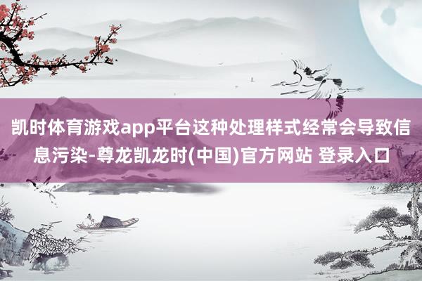 凯时体育游戏app平台这种处理样式经常会导致信息污染-尊龙凯龙时(中国)官方网站 登录入口