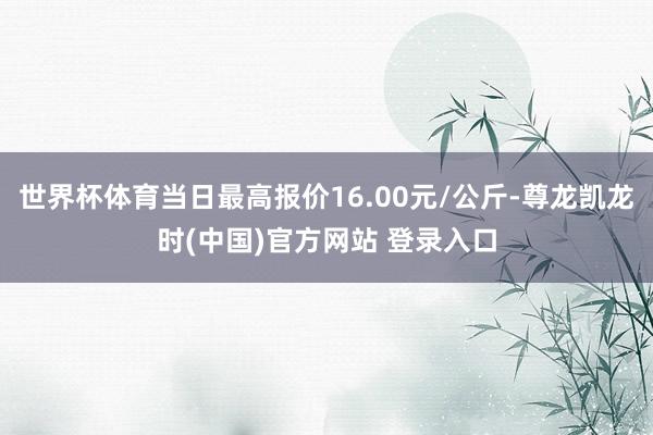 世界杯体育当日最高报价16.00元/公斤-尊龙凯龙时(中国)官方网站 登录入口