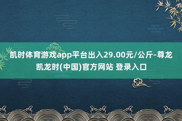 凯时体育游戏app平台出入29.00元/公斤-尊龙凯龙时(中国)官方网站 登录入口