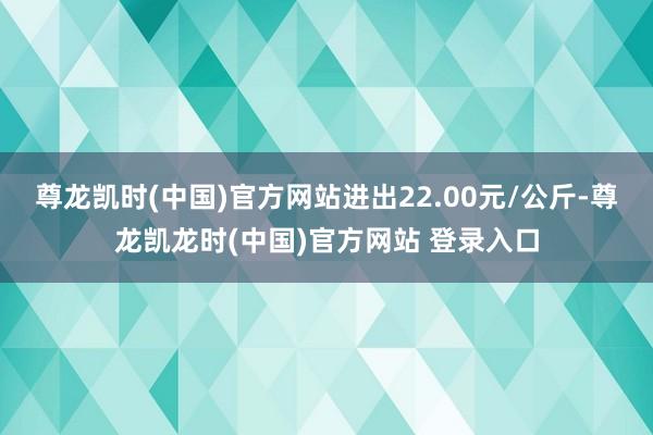 尊龙凯时(中国)官方网站进出22.00元/公斤-尊龙凯龙时(中国)官方网站 登录入口
