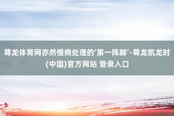 尊龙体育网亦然慢病处理的‘第一阵脚’-尊龙凯龙时(中国)官方网站 登录入口