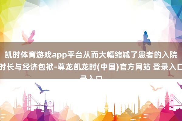 凯时体育游戏app平台从而大幅缩减了患者的入院时长与经济包袱-尊龙凯龙时(中国)官方网站 登录入口