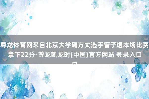 尊龙体育网来自北京大学确方丈选手管子煜本场比赛拿下22分-尊龙凯龙时(中国)官方网站 登录入口