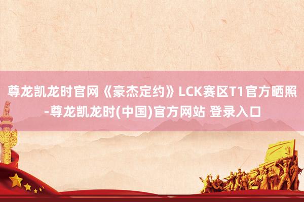 尊龙凯龙时官网《豪杰定约》LCK赛区T1官方晒照-尊龙凯龙时(中国)官方网站 登录入口