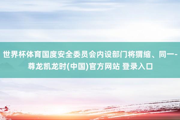 世界杯体育国度安全委员会内设部门将猬缩、同一-尊龙凯龙时(中国)官方网站 登录入口