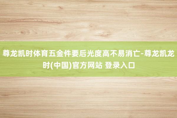 尊龙凯时体育五金件要后光度高不易消亡-尊龙凯龙时(中国)官方网站 登录入口