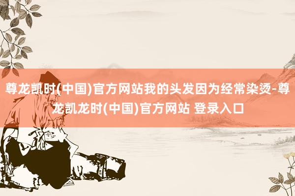 尊龙凯时(中国)官方网站我的头发因为经常染烫-尊龙凯龙时(中国)官方网站 登录入口