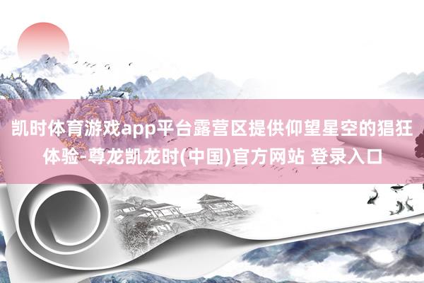 凯时体育游戏app平台露营区提供仰望星空的猖狂体验-尊龙凯龙时(中国)官方网站 登录入口