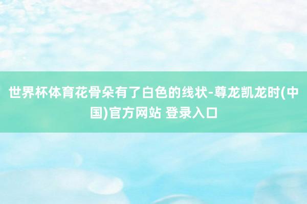 世界杯体育花骨朵有了白色的线状-尊龙凯龙时(中国)官方网站 登录入口