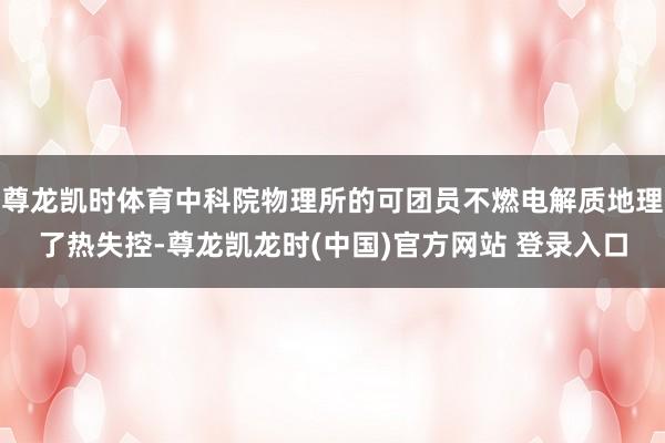 尊龙凯时体育中科院物理所的可团员不燃电解质地理了热失控-尊龙凯龙时(中国)官方网站 登录入口