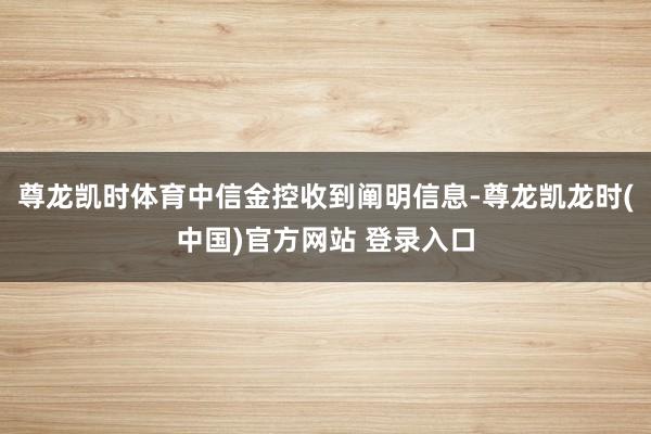 尊龙凯时体育中信金控收到阐明信息-尊龙凯龙时(中国)官方网站 登录入口
