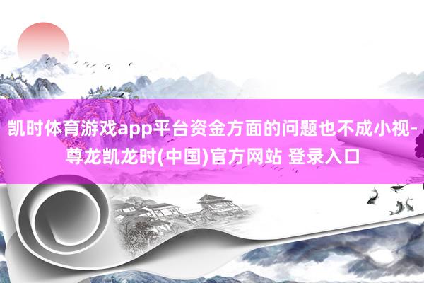 凯时体育游戏app平台资金方面的问题也不成小视-尊龙凯龙时(中国)官方网站 登录入口